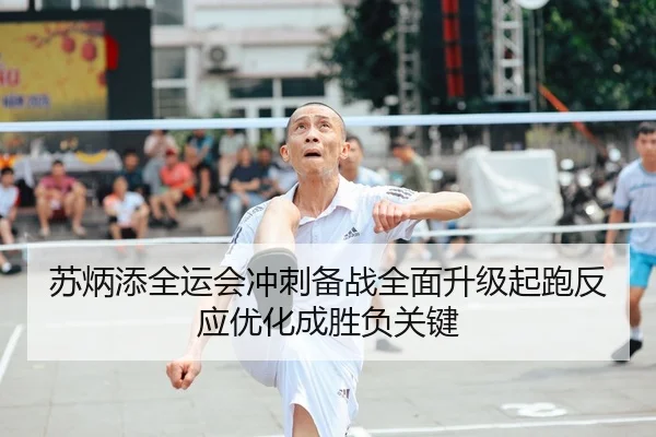 苏炳添全运会冲刺备战全面升级起跑反应优化成胜负关键